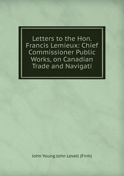 Обложка книги Letters to the Hon. Francis Lemieux: Chief Commissioner Public Works, on Canadian Trade and Navigati, John Young John Lovell (Firm)