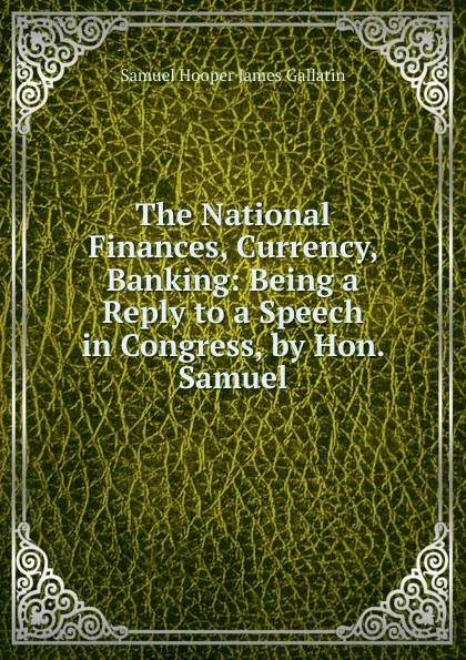 Обложка книги The National Finances, Currency, Banking: Being a Reply to a Speech in Congress, by Hon. Samuel, Samuel Hooper James Gallatin