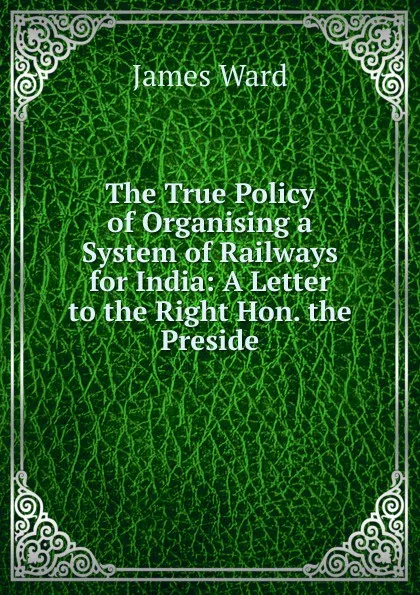 Обложка книги The True Policy of Organising a System of Railways for India: A Letter to the Right Hon. the Preside, James Ward