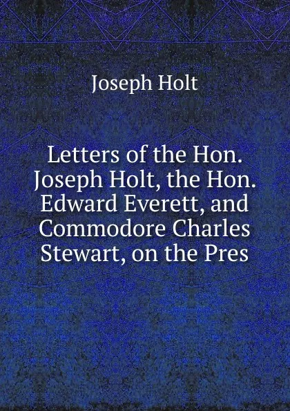 Обложка книги Letters of the Hon. Joseph Holt, the Hon. Edward Everett, and Commodore Charles Stewart, on the Pres, Joseph Holt