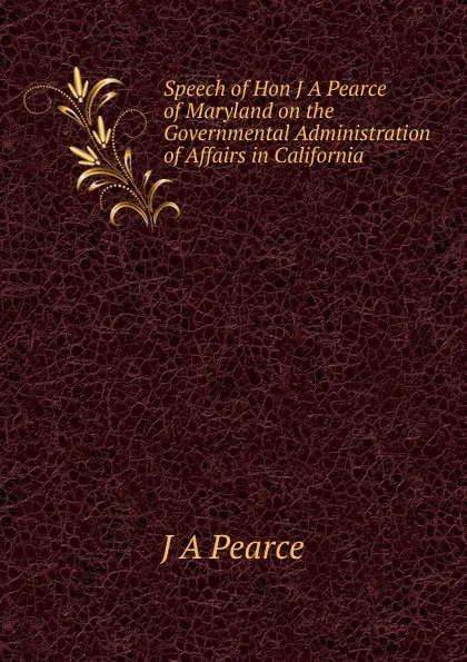 Обложка книги Speech of Hon J A Pearce of Maryland on the Governmental Administration of Affairs in California, J A Pearce