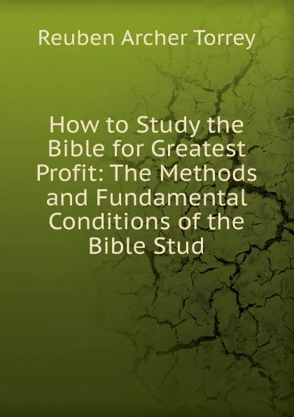 Обложка книги How to Study the Bible for Greatest Profit: The Methods and Fundamental Conditions of the Bible Stud, R.A. Torrey