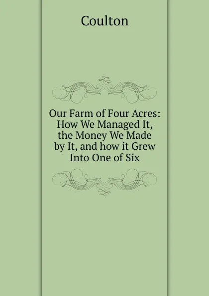 Обложка книги Our Farm of Four Acres: How We Managed It, the Money We Made by It, and how it Grew Into One of Six, Coulton