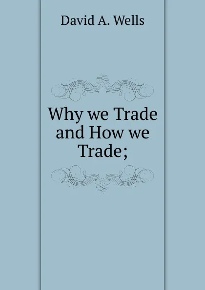 Обложка книги Why we Trade and How we Trade;, David A. Wells