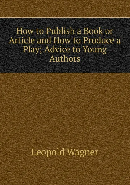 Обложка книги How to Publish a Book or Article and How to Produce a Play; Advice to Young Authors, Leopold Wagner