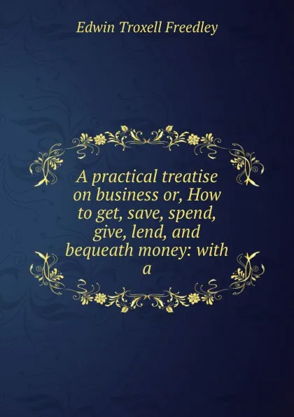 Обложка книги A practical treatise on business or, How to get, save, spend, give, lend, and bequeath money: with a, Edwin Troxell Freedley