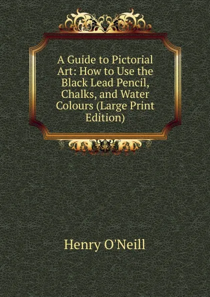 Обложка книги A Guide to Pictorial Art: How to Use the Black Lead Pencil, Chalks, and Water Colours (Large Print Edition), Henry O'Neill