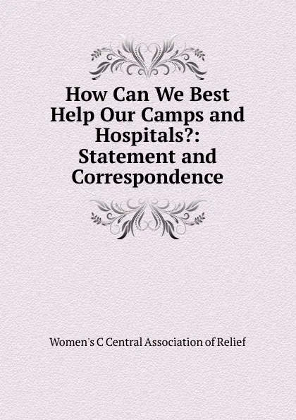 Обложка книги How Can We Best Help Our Camps and Hospitals.: Statement and Correspondence, Women's C Central Association of Relief