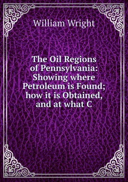 Обложка книги The Oil Regions of Pennsylvania: Showing where Petroleum is Found; how it is Obtained, and at what C, William Wright