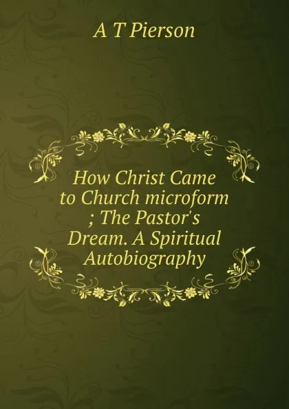 Обложка книги How Christ Came to Church microform ; The Pastor.s Dream. A Spiritual Autobiography, Arthur T. Pierson