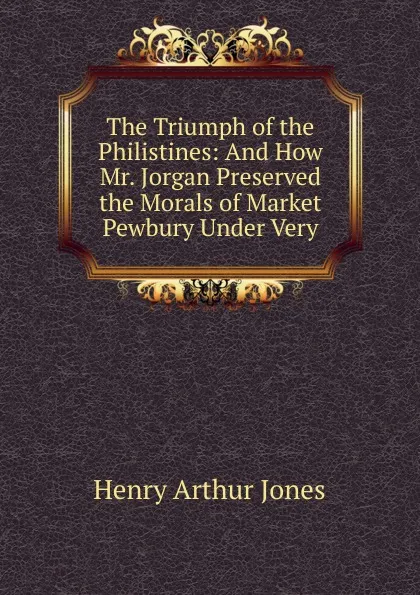 Обложка книги The Triumph of the Philistines: And How Mr. Jorgan Preserved the Morals of Market Pewbury Under Very, Henry Arthur Jones