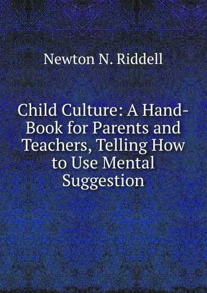 Обложка книги Child Culture: A Hand-Book for Parents and Teachers, Telling How to Use Mental Suggestion, Newton N. Riddell