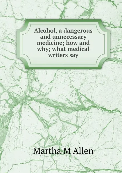 Обложка книги Alcohol, a dangerous and unnecessary medicine; how and why; what medical writers say, Martha M Allen