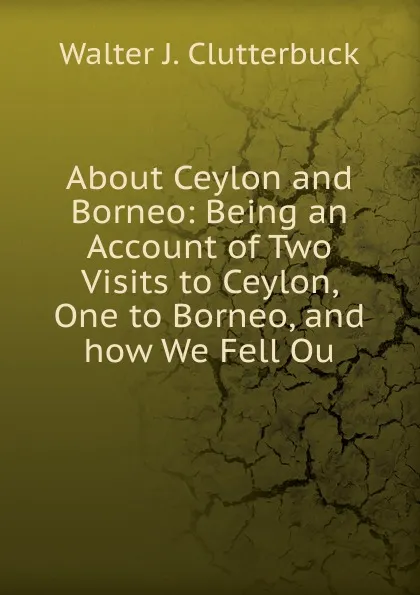 Обложка книги About Ceylon and Borneo: Being an Account of Two Visits to Ceylon, One to Borneo, and how We Fell Ou, Walter J. Clutterbuck