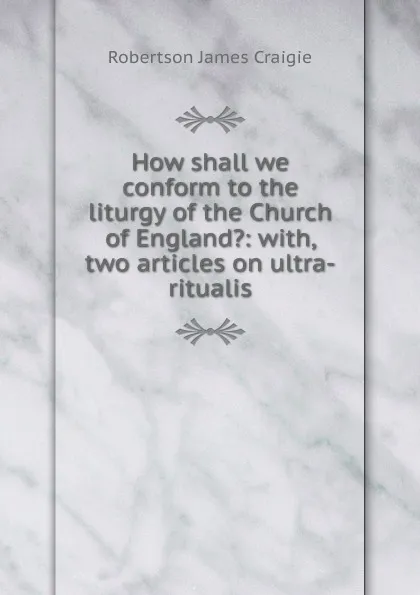 Обложка книги How shall we conform to the liturgy of the Church of England.: with, two articles on ultra-ritualis, Robertson James Craigie