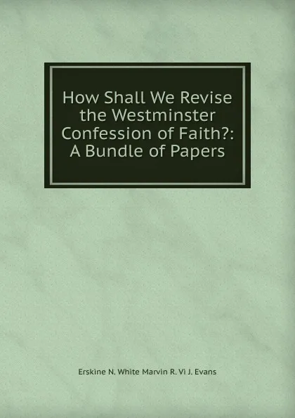 Обложка книги How Shall We Revise the Westminster Confession of Faith.: A Bundle of Papers., Erskine N. White Marvin R. Vi J. Evans