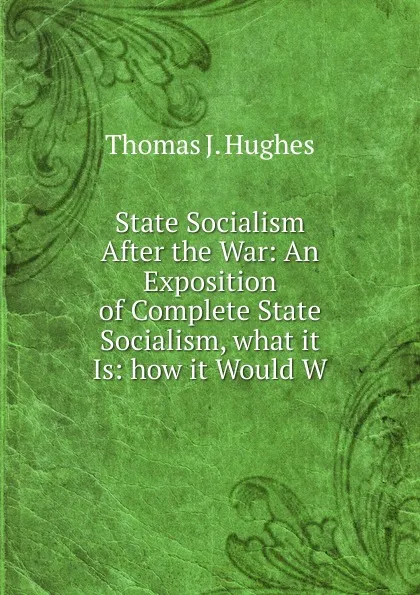 Обложка книги State Socialism After the War: An Exposition of Complete State Socialism, what it Is: how it Would W, Thomas J. Hughes