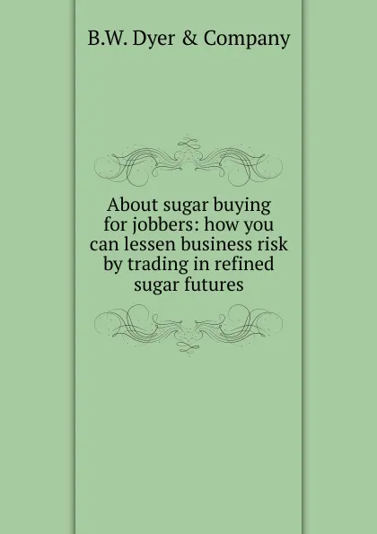 Обложка книги About sugar buying for jobbers: how you can lessen business risk by trading in refined sugar futures, B.W. Dyer & Company