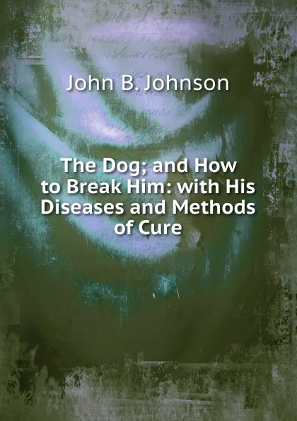 Обложка книги The Dog; and How to Break Him: with His Diseases and Methods of Cure, John B. Johnson