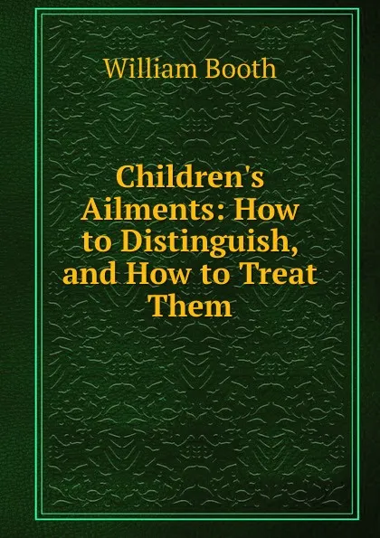 Обложка книги Children.s Ailments: How to Distinguish, and How to Treat Them, William Booth