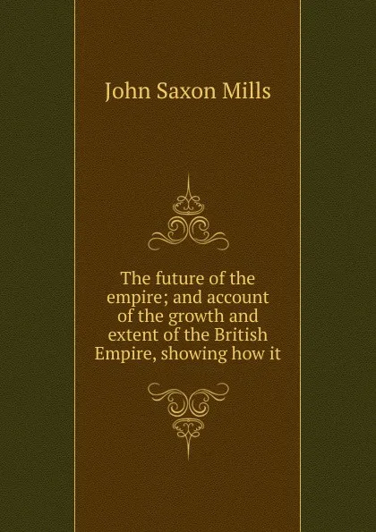 Обложка книги The future of the empire; and account of the growth and extent of the British Empire, showing how it, John Saxon Mills