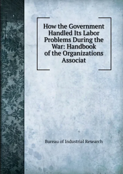 Обложка книги How the Government Handled Its Labor Problems During the War: Handbook of the Organizations Associat, Bureau of Industrial Research