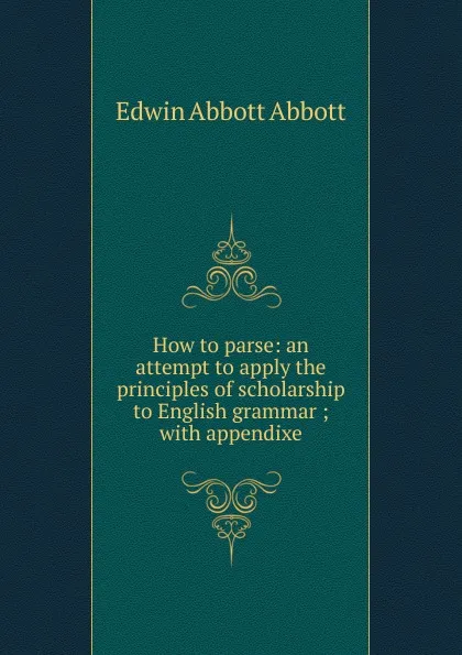 Обложка книги How to parse: an attempt to apply the principles of scholarship to English grammar ; with appendixe, Edwin Abbott