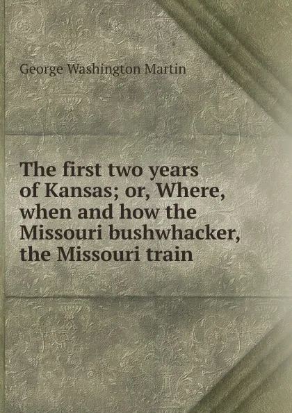 Обложка книги The first two years of Kansas; or, Where, when and how the Missouri bushwhacker, the Missouri train, George Washington Martin