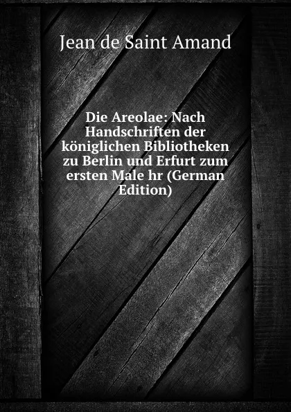 Обложка книги Die Areolae: Nach Handschriften der koniglichen Bibliotheken zu Berlin und Erfurt zum ersten Male hr (German Edition), Jean de Saint Amand