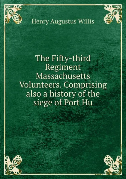 Обложка книги The Fifty-third Regiment Massachusetts Volunteers. Comprising also a history of the siege of Port Hu, Henry Augustus Willis