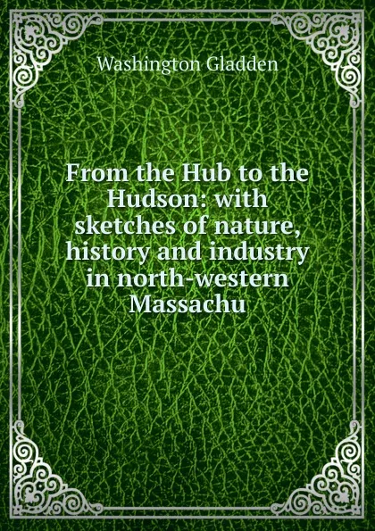 Обложка книги From the Hub to the Hudson: with sketches of nature, history and industry in north-western Massachu, Washington Gladden