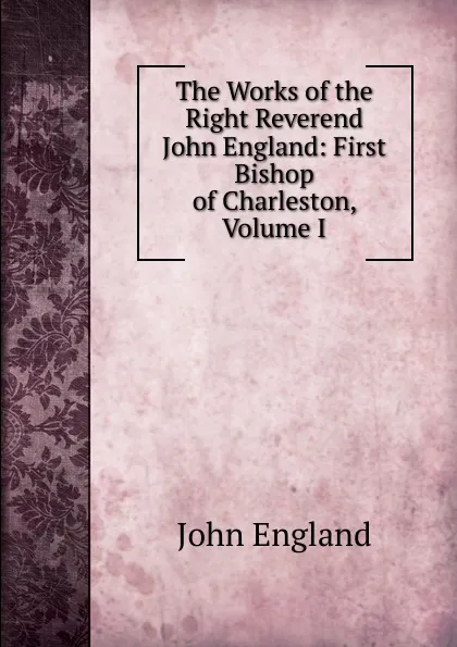 Обложка книги The Works of the Right Reverend John England: First Bishop of Charleston, Volume I, John England