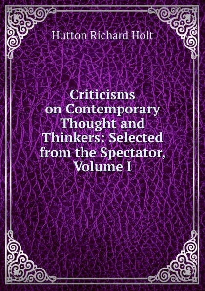 Обложка книги Criticisms on Contemporary Thought and Thinkers: Selected from the Spectator, Volume I, Richard Holt Hutton