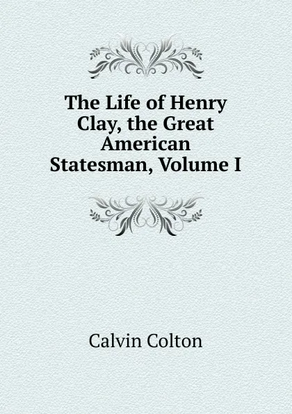 Обложка книги The Life of Henry Clay, the Great American Statesman, Volume I, Calvin Colton