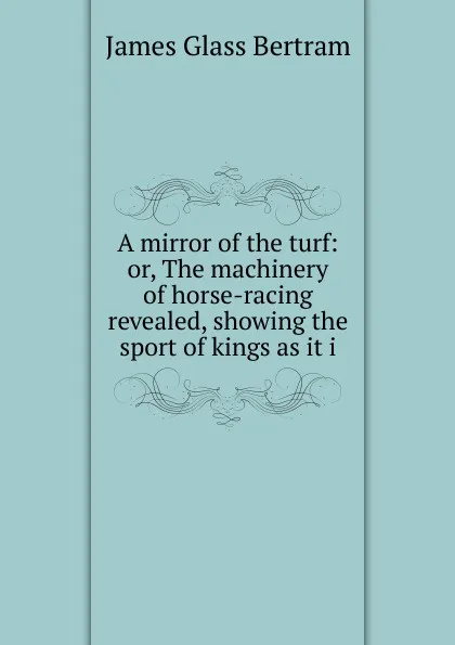 Обложка книги A mirror of the turf: or, The machinery of horse-racing revealed, showing the sport of kings as it i, James Glass Bertram