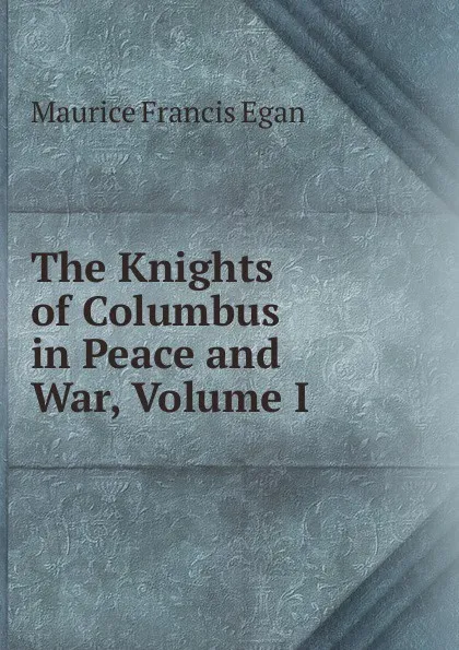 Обложка книги The Knights of Columbus in Peace and War, Volume I, Egan Maurice Francis