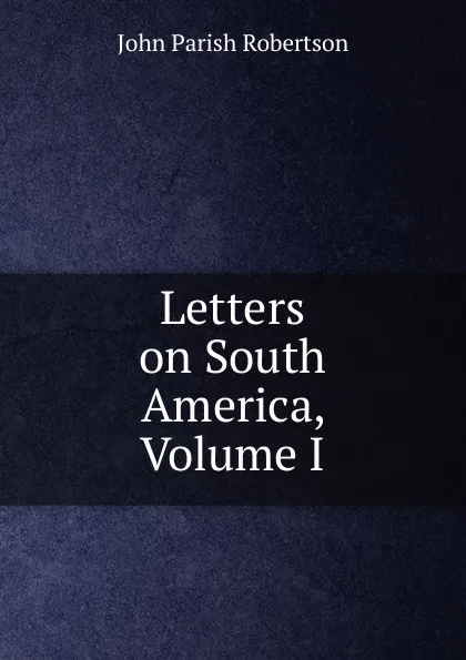 Обложка книги Letters on South America, Volume I, John Parish Robertson