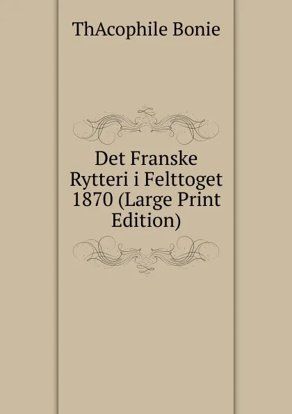 Обложка книги Det Franske Rytteri i Felttoget 1870 (Large Print Edition), ThAcophile Bonie