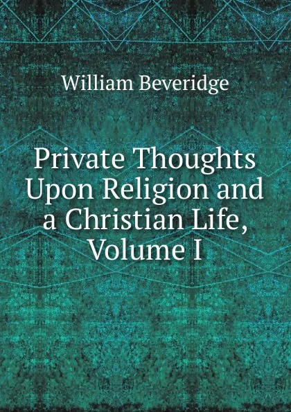 Обложка книги Private Thoughts Upon Religion and a Christian Life, Volume I, William Beveridge