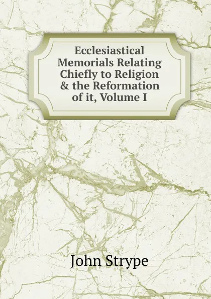 Обложка книги Ecclesiastical Memorials Relating Chiefly to Religion . the Reformation of it, Volume I, John Strype