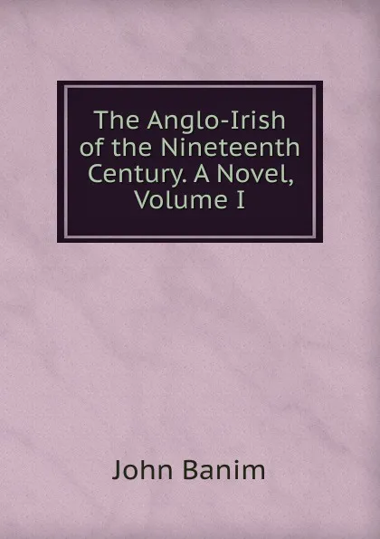 Обложка книги The Anglo-Irish of the Nineteenth Century. A Novel, Volume I, John Banim