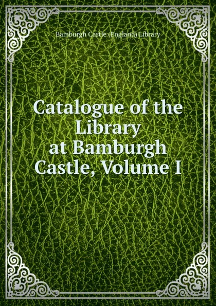 Обложка книги Catalogue of the Library at Bamburgh Castle, Volume I, Bamburgh Castle (England) Library