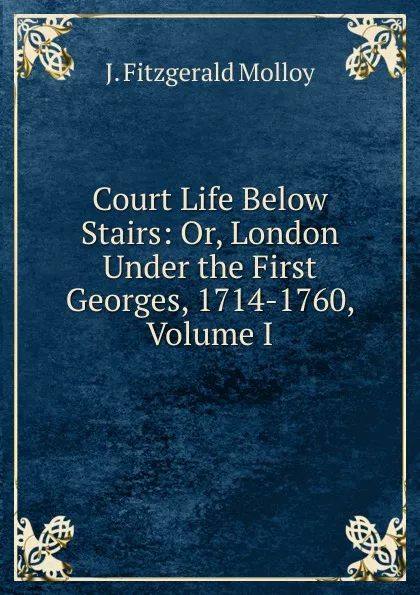 Обложка книги Court Life Below Stairs: Or, London Under the First Georges, 1714-1760, Volume I, J. Fitzgerald Molloy