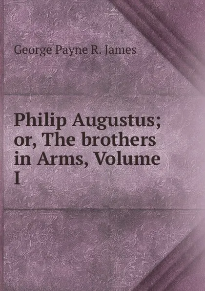 Обложка книги Philip Augustus; or, The brothers in Arms, Volume I, George Payne R. James