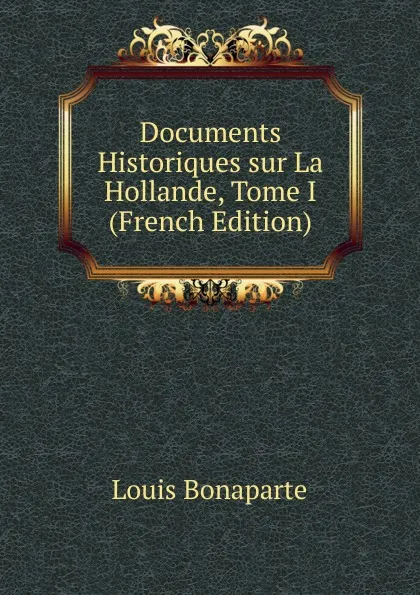 Обложка книги Documents Historiques sur La Hollande, Tome I (French Edition), Louis Bonaparte