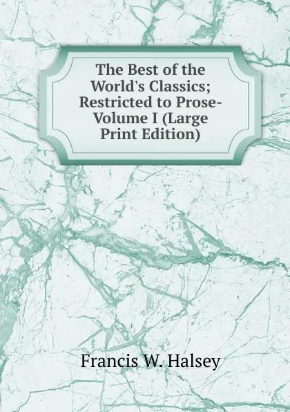 Обложка книги The Best of the World.s Classics; Restricted to Prose- Volume I (Large Print Edition), Francis W. Halsey