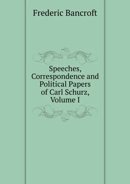 Обложка книги Speeches, Correspondence and Political Papers of Carl Schurz, Volume I, Frederic Bancroft