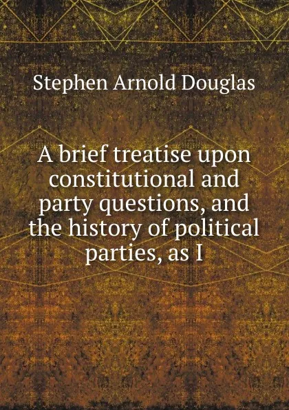 Обложка книги A brief treatise upon constitutional and party questions, and the history of political parties, as I, Stephen Arnold Douglas