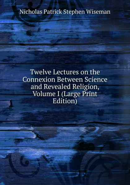 Обложка книги Twelve Lectures on the Connexion Between Science and Revealed Religion, Volume I (Large Print Edition), Nicholas Patrick Stephen Wiseman