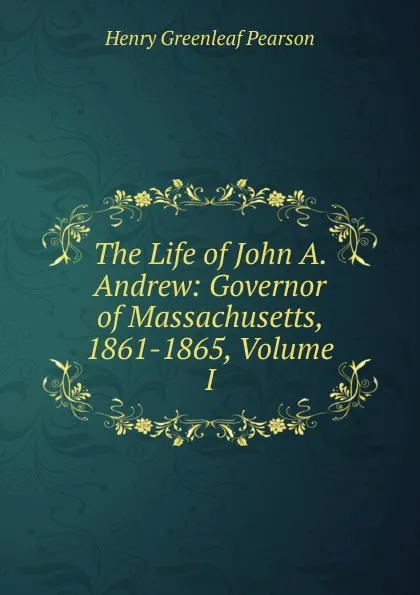 Обложка книги The Life of John A. Andrew: Governor of Massachusetts, 1861-1865, Volume I, Henry Greenleaf Pearson